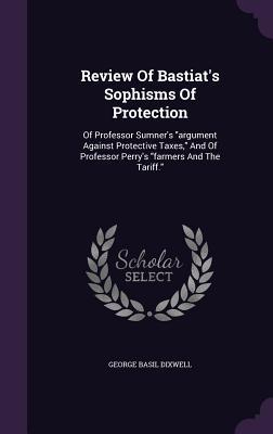Download Review of Bastiat's Sophisms of Protection: Of Professor Sumner's Argument Against Protective Taxes, and of Professor Perry's Farmers and the Tariff. - George Basil Dixwell | PDF