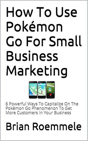 Read How To Use Pokémon Go For Small Business Marketing: 6 Powerful Ways To Capitalize On The Pokémon Go Phenomenon To Get More Customers In Your Business - Brian Roemmele | PDF