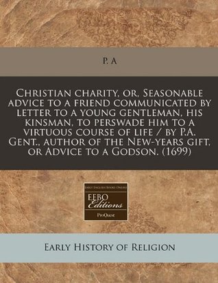 Read Christian Charity, Or, Seasonable Advice to a Friend Communicated by Letter to a Young Gentleman, His Kinsman, to Perswade Him to a Virtuous Course of Life / By P.A. Gent., Author of the New-Years Gift, or Advice to a Godson. (1699) - P. A file in ePub