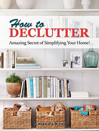 Read online How to Declutter: Amazing Secret of Simplifying Your Home! (A Stress Free Home, Minimalist's Living, Organizing,Tidying Up, Decluttering) - Amanda King | PDF