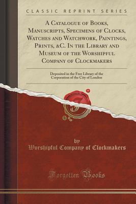 Download A Catalogue of Books, Manuscripts, Specimens of Clocks, Watches and Watchwork, Paintings, Prints, &c. in the Library and Museum of the Worshipful Company of Clockmakers: Deposited in the Free Library of the Corporation of the City of London - Worshipful Company of Clockmakers file in ePub