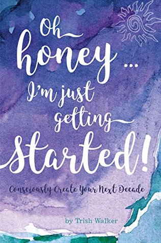 Download Oh Honey  I'm Just Getting Started!: Consciously Create Your Next Decade - Trish Walker | ePub