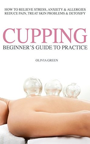 Download Beginners Guide to Practice Cupping Therapy: How To Relieve Stress, Anxiety, Allergies, Reduce Pain, Treat Skin Problems & Detoxify - Olivia Green | ePub