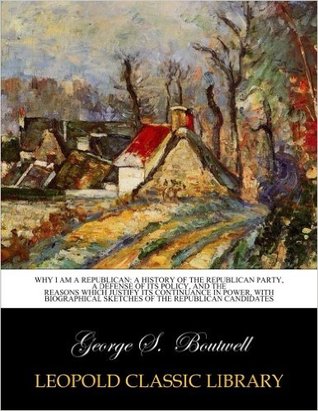 Read online Why I Am a Republican: History of the Republican Party, a Defense of Its Policy, and the Reasons Which Justify Its Continuance in Power, with Biographical Sketches of the Republican Candidates - George Sewall Boutwell | PDF