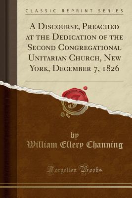 Download A Discourse, Preached at the Dedication of the Second Congregational Unitarian Church, New York, December 7, 1826 (Classic Reprint) - William Ellery Channing file in PDF