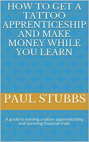 Read online How to Get a Tattoo Apprenticeship and Make Money While You Learn: A guide to earning a tattoo apprenticeship and surviving financial trials. - Paul Stubbs | ePub