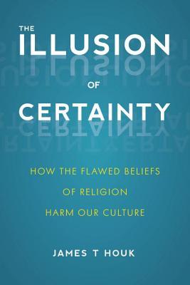 Download The Illusion of Certainty: How the Flawed Beliefs of Religion Harm Our Culture - James T. Houk | PDF