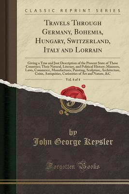 Download Travels Through Germany, Bohemia, Hungary, Switzerland, Italy and Lorrain, Vol. 4 of 4: Giving a True and Just Description of the Present State of Those Countries; Their Natural, Literary, and Political History; Manners, Laws, Commerce, Manufactures, Pain - John George Keysler | PDF