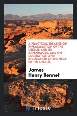Read A Practical Treatise on Inflammation of the Uterus and Its Appendages, and on Ulceration and Induration of the Neck of the Uterus - James Henry Bennet | ePub