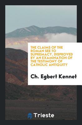 Download The Claims of the Roman See to Supremacy, Disproved by an Examination of the Testimony of Catholic Antiquity - Charles Egbert Kennet | ePub