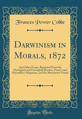 Read online Darwinism in Morals, 1872: And Other Essays, Reprinted from the Theological and Fortnightly Reviews, Fraser's and Macmillan's Magazines, and the Manchester Friend (Classic Reprint) - Frances Power Cobbe | PDF