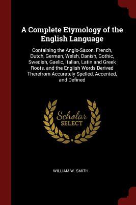 Download A Complete Etymology of the English Language: Containing the Anglo-Saxon, French, Dutch, German, Welsh, Danish, Gothic, Swedish, Gaelic, Italian, Latin and Greek Roots, and the English Words Derived Therefrom Accurately Spelled, Accented, and Defined - William Wiggin Smith file in PDF