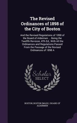 Read The Revised Ordinances of 1898 of the City of Boston: And the Revised Regulations of 1898 of the Board of Aldermen  Being the Twelfth Revision, 4th Ed., with All the Ordinances and Regulations Passed from the Passage of the Revised Ordinances of 1898 a - Boston (MA) City Council file in ePub