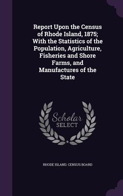 Read Report Upon the Census of Rhode Island, 1875; With the Statistics of the Population, Agriculture, Fisheries and Shore Farms, and Manufactures of the State - Rhode Island Census Board | PDF
