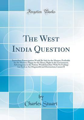 Read online The West India Question: Immediate Emancipation Would Be Safe for the Masters; Profitable for the Masters; Happy for the Slaves; Right in the Government; Advantageous to the Nation; Would Interfere with No Feelings But Such as Are Disgraceful and Destruct - Charles Stuart file in PDF