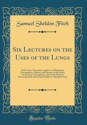 Read online Six Lectures on the Uses of the Lungs: And Causes, Prevention, and Cure of Pulmonary Consumption, Asthma, and Diseases of the Heart; On the Laws of Longevity; And on the Mode of Preserving Male and Female Health to a Hundred Years (Classic Reprint) - Samuel Sheldon Fitch | ePub