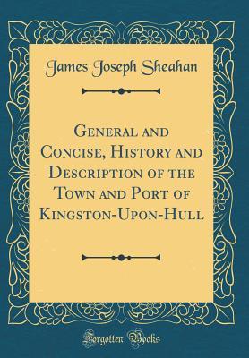 Read General and Concise, History and Description of the Town and Port of Kingston-Upon-Hull (Classic Reprint) - James Joseph Sheahan file in ePub