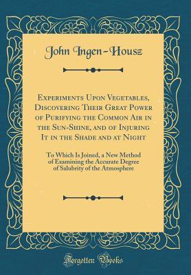 Read online Experiments Upon Vegetables, Discovering Their Great Power of Purifying the Common Air in the Sun-Shine, and of Injuring It in the Shade and at Night: To Which Is Joined, a New Method of Examining the Accurate Degree of Salubrity of the Atmosphere - John Ingen-Housz | PDF
