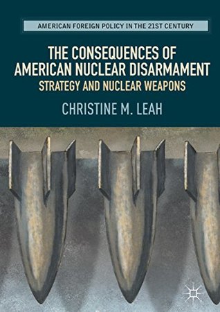 Read The Consequences of American Nuclear Disarmament: Strategy and Nuclear Weapons (American Foreign Policy in the 21st Century) - Christine M Leah | ePub