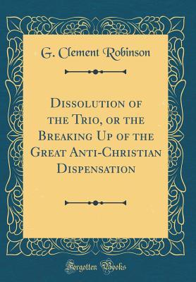 Read online Dissolution of the Trio, or the Breaking Up of the Great Anti-Christian Dispensation (Classic Reprint) - G Clement Robinson | PDF