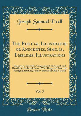 Read online The Biblical Illustrator, or Anecdotes, Similes, Emblems, Illustrations, Vol. 3: Expository, Scientific, Geographical, Historical, and Homiletic, Gathered from a Wide Range of Home and Foreign Literature, on the Verses of the Bible; Isaiah - Joseph Samuel Exell | PDF