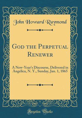 Read God the Perpetual Renewer: A New-Year's Discourse, Delivered in Angelica, N. Y., Sunday, Jan. 1, 1865 (Classic Reprint) - John Howard Raymond | ePub