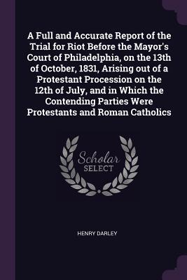 Read A Full and Accurate Report of the Trial for Riot Before the Mayor's Court of Philadelphia, on the 13th of October, 1831, Arising Out of a Protestant Procession on the 12th of July, and in Which the Contending Parties Were Protestants and Roman Catholics - Henry Darley file in PDF