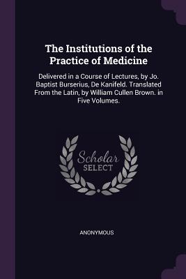 Download The Institutions of the Practice of Medicine: Delivered in a Course of Lectures, by Jo. Baptist Burserius, de Kanifeld. Translated from the Latin, by William Cullen Brown. in Five Volumes. - Anonymous | PDF