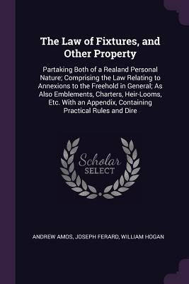 Read The Law of Fixtures, and Other Property: Partaking Both of a Realand Personal Nature; Comprising the Law Relating to Annexions to the Freehold in General; As Also Emblements, Charters, Heir-Looms, Etc. with an Appendix, Containing Practical Rules and Dire - Andrew Amos | PDF