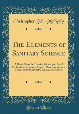 Download The Elements of Sanitary Science: A Hand-Book for District, Municipal, Local Medical and Sanitary Officers, Members of Local Boards and Municipal Councils, and Others (Classic Reprint) - Christopher John McNally | PDF