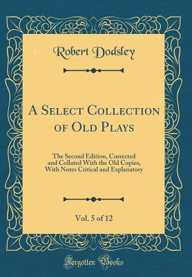 Read online A Select Collection of Old Plays, Vol. 5 of 12: The Second Edition, Corrected and Collated with the Old Copies, with Notes Critical and Explanatory (Classic Reprint) - Robert Dodsley file in PDF