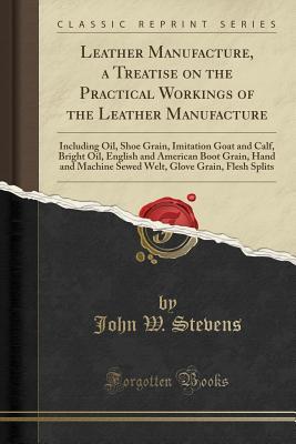 Read online Leather Manufacture, a Treatise on the Practical Workings of the Leather Manufacture: Including Oil, Shoe Grain, Imitation Goat and Calf, Bright Oil, English and American Boot Grain, Hand and Machine Sewed Welt, Glove Grain, Flesh Splits - John W. Stevens | ePub