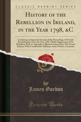 Read online History of the Rebellion in Ireland, in the Year 1798, &c: Containing an Impartial Account of the Proceedings of the Irish Revolutionists, from the Year 1782, Till the Suppression of the Rebellion; With an Appendix to Illustrate Some Facts; The Second EDI - James Gordon | ePub