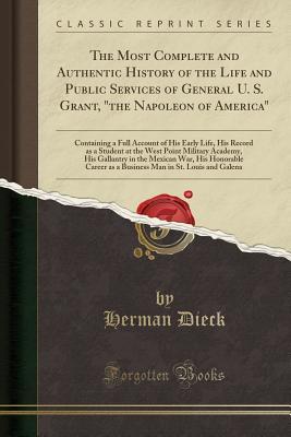 Download The Most Complete and Authentic History of the Life and Public Services of General U. S. Grant, the Napoleon of America: Containing a Full Account of His Early Life, His Record as a Student at the West Point Military Academy, His Gallantry in the Mexica - Herman Dieck | PDF