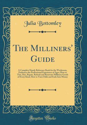 Read online The Milliners' Guide: A Complete Handy Reference Book for the Workroom, Embraces the Professional Experience of Ages; How to Tint, Dye, Repair, Refresh and Renovate Millinery Goods of Every Kind, How to Turn Odds and Ends Into Money (Classic Reprint) - Julia Bottomley file in PDF
