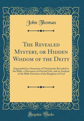 Read The Revealed Mystery, or Hidden Wisdom of the Deity: Expounded in a Summary of Christianity Revealed in the Bible, a Discourse on Eternal Life, and an Analysis of the Bible Doctrine of the Kingdom of God (Classic Reprint) - John Thomas | ePub
