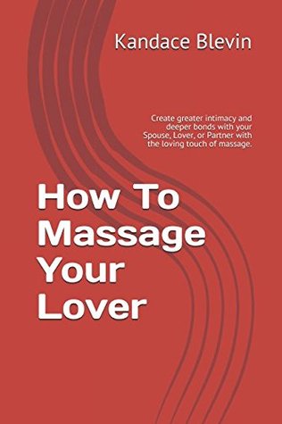Read online How To Massage Your Lover: Create greater intimacy and deeper bonds with your Spouse, Lover, or Partner with the loving touch of massage. - Kandace Blevin file in PDF
