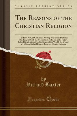 Read The Reasons of the Christian Religion: The First Part, of Godliness, Proving by Natural Evidence the Being of God, the Necessity of Holiness, and a Future Life of Retribution; The Sinfulness of the World, the Desert of Hell, and What Hope of Recovery Merc - Richard Baxter file in PDF