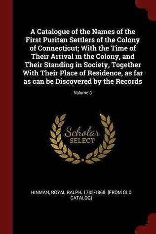 Read online A Catalogue of the Names of the First Puritan Settlers of the Colony of Connecticut; With the Time of Their Arrival in the Colony, and Their Standing in Society, Together with Their Place of Residence, as Far as Can Be Discovered by the Records; Volume 3 - Royal Ralph 1785-1868. [from ol Hinman | PDF