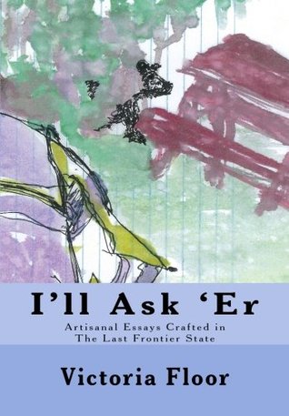Read online I'll Ask 'Er: Artisanal Essays Crafted in The Last frontier State - Victoria Floor file in ePub