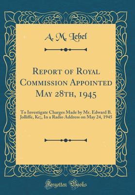 Download Report of Royal Commission Appointed May 28th, 1945: To Investigate Charges Made by Mr. Edward B. Jolliffe, Kc;, in a Radio Address on May 24, 1945 (Classic Reprint) - A.M. Lebel | ePub