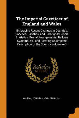 Read online The Imperial Gazetteer of England and Wales: Embracing Recent Changes in Counties, Dioceses, Parishes, and Boroughs: General Statistics: Postal Arrangements: Railway Systems, &c.; And Forming a Complete Description of the Country Volume A-C - John M (John Marius) Wilson file in ePub