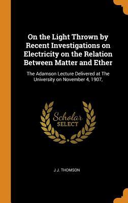 Download On the Light Thrown by Recent Investigations on Electricity on the Relation Between Matter and Ether: The Adamson Lecture Delivered at the University on November 4, 1907 - J.J. Thomson file in ePub