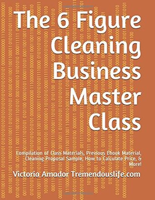Read The 6 Figure Cleaning Business Master Class: Compilation of Class Materials, Previous Ebook Material, Cleaning Proposal Sample, How to Calculate Price, & More! - Victoria Amador | PDF