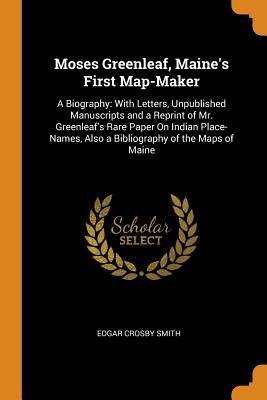 Read online Moses Greenleaf, Maine's First Map-Maker: A Biography: With Letters, Unpublished Manuscripts and a Reprint of Mr. Greenleaf's Rare Paper on Indian Place-Names, Also a Bibliography of the Maps of Maine - Edgar Crosby Smith | PDF