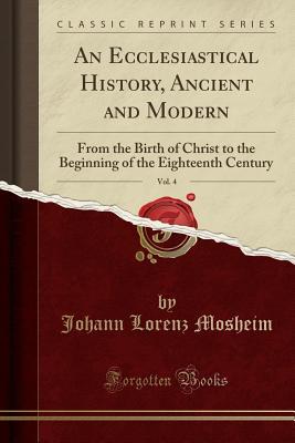 Read An Ecclesiastical History, Ancient and Modern, Vol. 4: From the Birth of Christ to the Beginning of the Eighteenth Century (Classic Reprint) - Johann Lorenz Von Mosheim | PDF