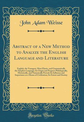 Download Abstract of a New Method to Analyze the English Language and Literature: English, the Youngest, Most Elastic, and Grammatically the Simplest Language; Its Origin and Progress Philologically, Historically, and Numerically Proved; Its Influence and Importan - John Adam Weisse | PDF