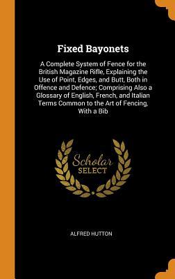 Read online Fixed Bayonets: A Complete System of Fence for the British Magazine Rifle, Explaining the Use of Point, Edges, and Butt, Both in Offence and Defence; Comprising Also a Glossary of English, French, and Italian Terms Common to the Art of Fencing, with a Bib - Alfred Hutton file in ePub