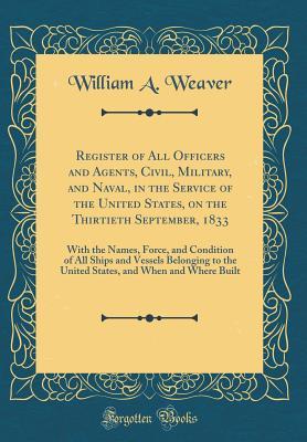 Download Register of All Officers and Agents, Civil, Military, and Naval, in the Service of the United States, on the Thirtieth September, 1833: With the Names, Force, and Condition of All Ships and Vessels Belonging to the United States, and When and Where Built - William A. Weaver | PDF