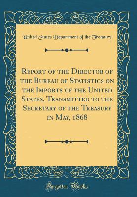 Read Report of the Director of the Bureau of Statistics on the Imports of the United States, Transmitted to the Secretary of the Treasury in May, 1868 (Classic Reprint) - U.S. Department of the Treasury | PDF
